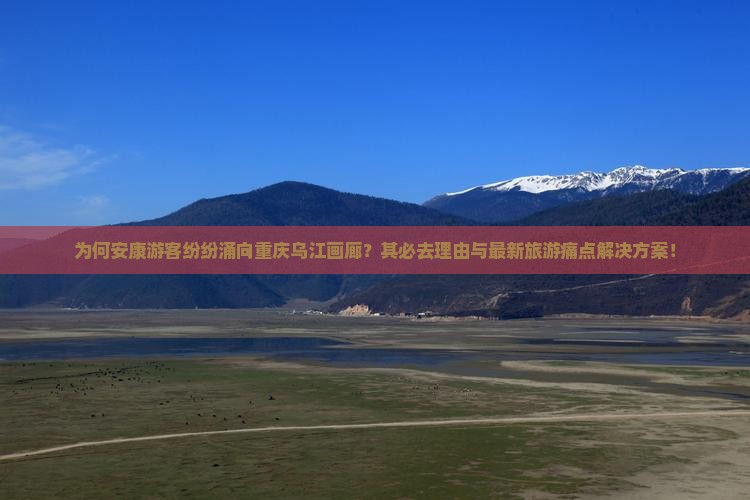 为何安康游客纷纷涌向重庆乌江画廊？其必去理由与最新旅游痛点解决方案！