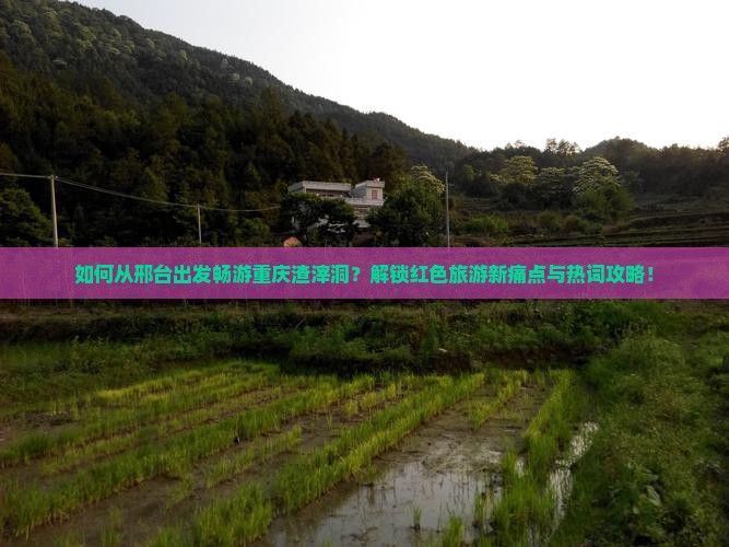 如何从邢台出发畅游重庆渣滓洞？解锁红色旅游新痛点与热词攻略！