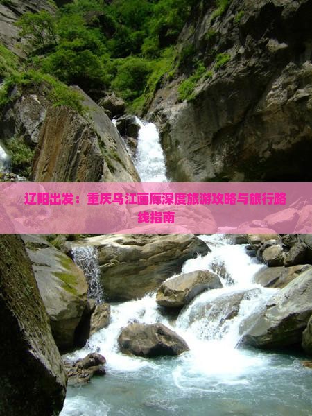 辽阳出发：重庆乌江画廊深度旅游攻略与旅行路线指南