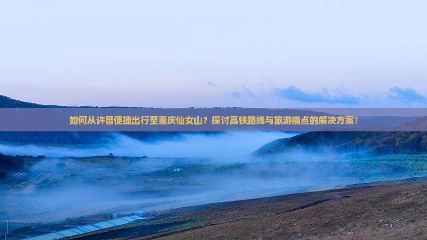 如何从许昌便捷出行至重庆仙女山？探讨高铁路线与旅游痛点的解决方案！
