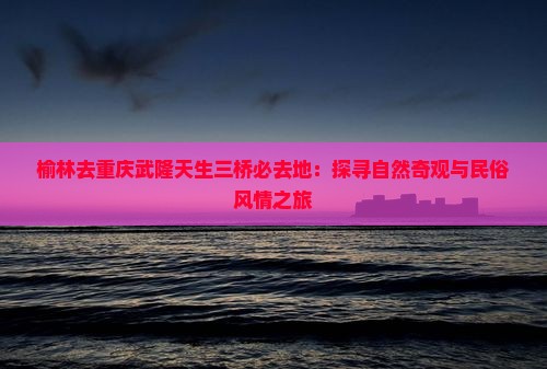 榆林去重庆武隆天生三桥必去地：探寻自然奇观与民俗风情之旅