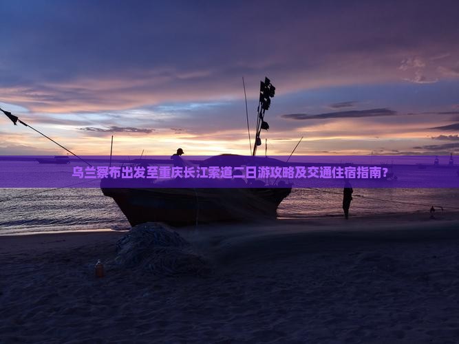乌兰察布出发至重庆长江索道二日游攻略及交通住宿指南？