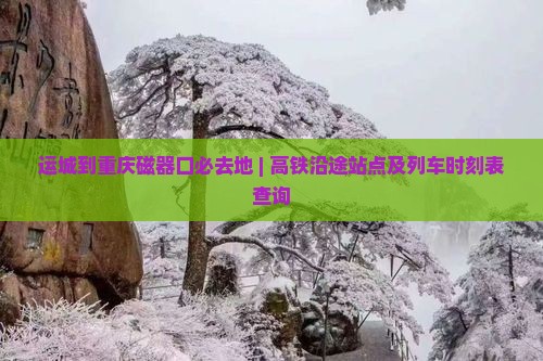 运城到重庆磁器口必去地 | 高铁沿途站点及列车时刻表查询
