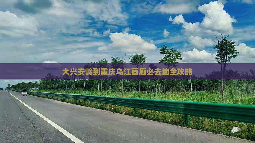 大兴安岭到重庆乌江画廊必去地全攻略