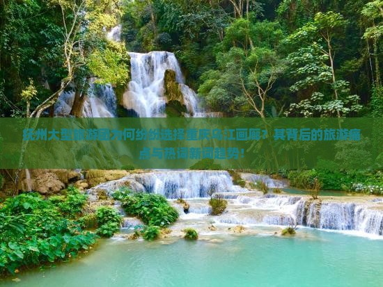抚州大型旅游团为何纷纷选择重庆乌江画廊？其背后的旅游痛点与热词新词趋势！