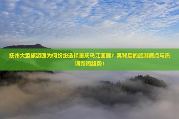 抚州大型旅游团为何纷纷选择重庆乌江画廊？其背后的旅游痛点与热词新词趋势！