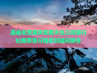 嘉峪关至重庆武隆天生三桥旅行社推荐及行程规划疑问解答