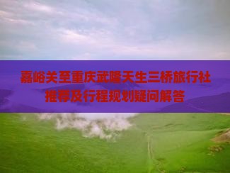 嘉峪关至重庆武隆天生三桥旅行社推荐及行程规划疑问解答
