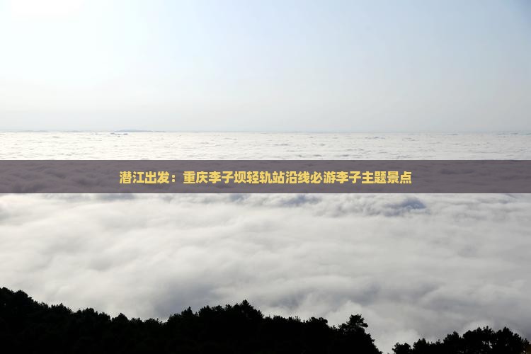 潜江出发：重庆李子坝轻轨站沿线必游李子主题景点