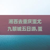 湘西去重庆蚩尤九黎城五日游 湘西去重庆蚩尤九黎城五日游