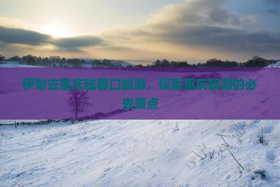 伊犁去重庆磁器口旅游