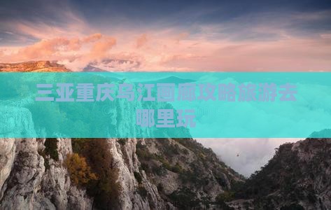三亚去重庆乌江画廊哪里玩