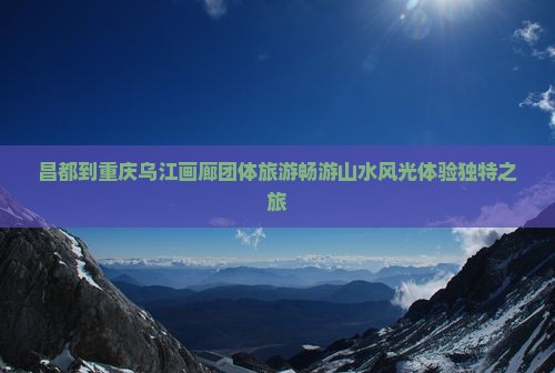 昌都到重庆乌江画廊团体旅游