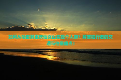 如何从哈密到重庆仙女山实现个人游？解答独行者的交通与住宿痛点！