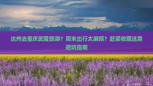 达州去重庆武隆旅游？周末出行太麻烦？赶紧收藏这条避坑指南