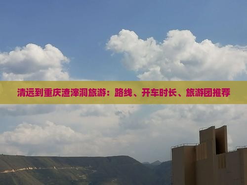 清远到重庆渣滓洞旅游：路线、开车时长、旅游团推荐