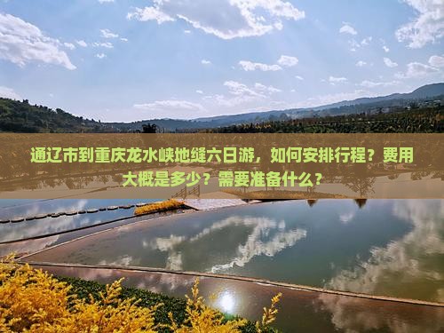 通辽市到重庆龙水峡地缝六日游，如何安排行程？费用大概是多少？需要准备什么？