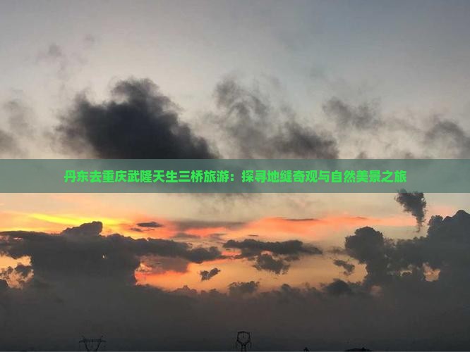 丹东去重庆武隆天生三桥旅游：探寻地缝奇观与自然美景之旅