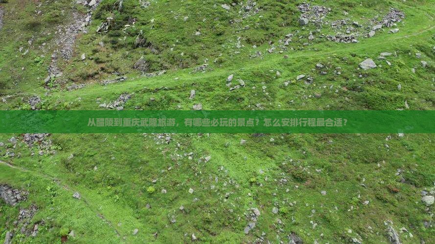 从醴陵到重庆武隆旅游，有哪些必玩的景点？怎么安排行程最合适？