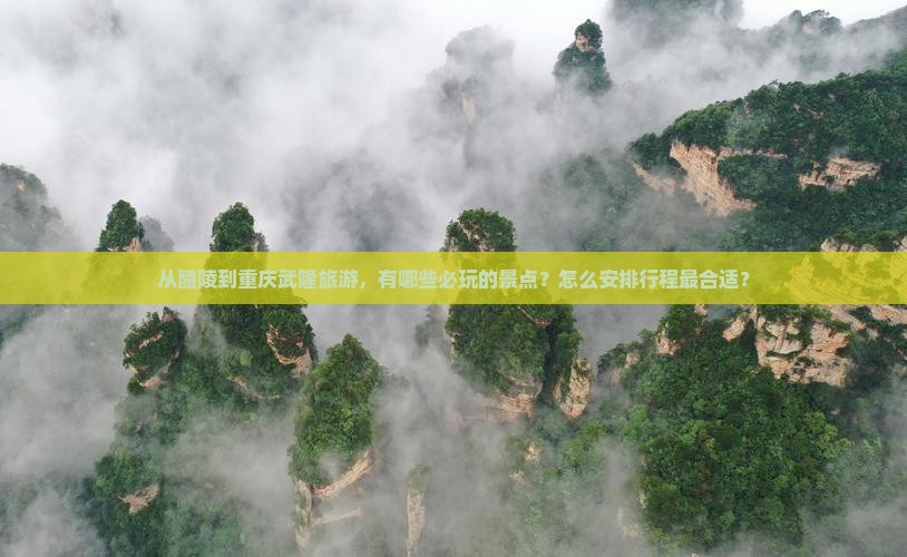 从醴陵到重庆武隆旅游，有哪些必玩的景点？怎么安排行程最合适？