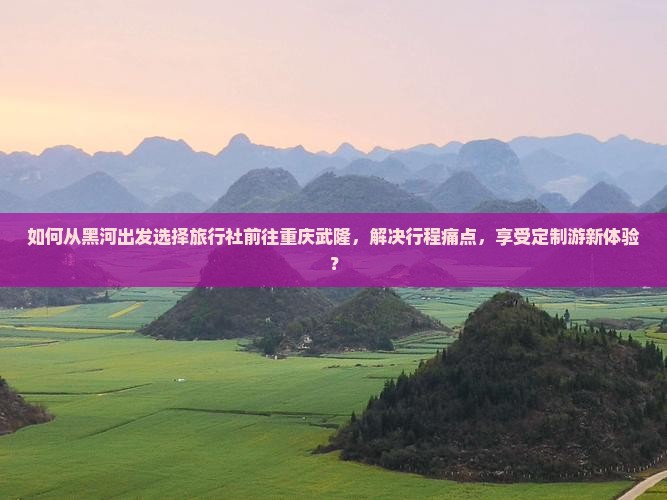 如何从黑河出发选择旅行社前往重庆武隆，解决行程痛点，享受定制游新体验？