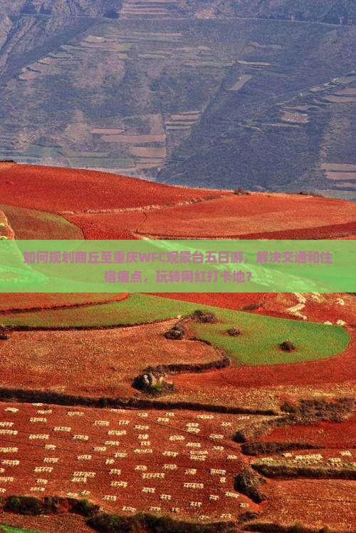 如何规划商丘至重庆WFC观景台五日游，解决交通和住宿痛点，玩转网红打卡地？