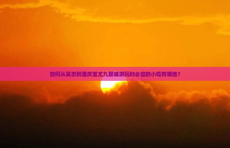 如何从吴忠到重庆蚩尤九黎城游玩时必尝的小吃有哪些？