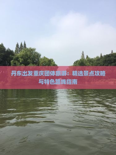 丹东出发重庆团体旅游：精选景点攻略与特色路线指南