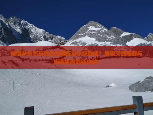如何从永新高效抵达重庆龙水峡地缝？解决交通难题与旅游痛点的新攻略！