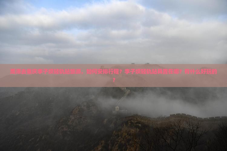 鹰潭去重庆李子坝轻轨站旅游，如何安排行程？李子坝轻轨站具置在哪？有什么好玩的？
