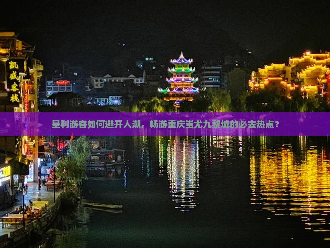 垦利游客如何避开人潮，畅游重庆蚩尤九黎城的必去热点？