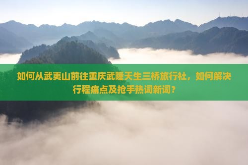 如何从武夷山前往重庆武隆天生三桥旅行社，如何解决行程痛点及抢手热词新词？