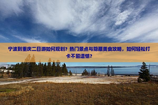 宁波到重庆二日游如何规划？热门景点与隐藏美食攻略，如何轻松打卡不留遗憾？