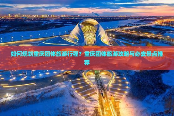 如何规划重庆团体旅游行程？重庆团体旅游攻略与必去景点推荐