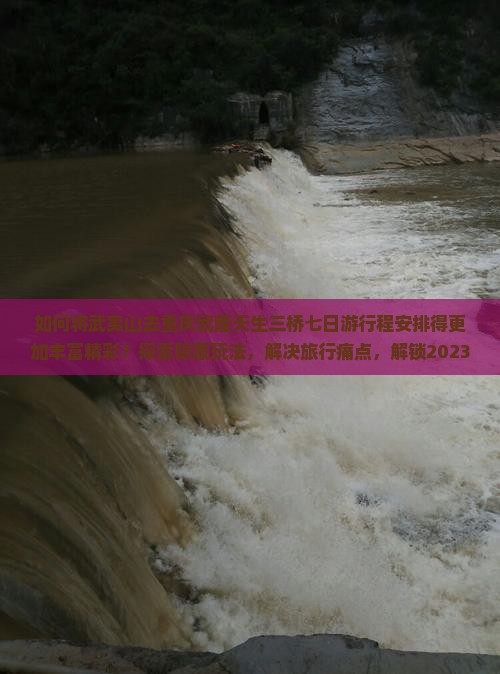 如何将武夷山去重庆武隆天生三桥七日游行程安排得更加丰富精彩？探索隐藏玩法，解决旅行痛点，解锁2023新热词！