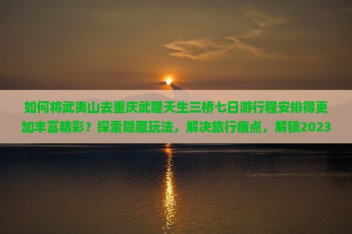 如何将武夷山去重庆武隆天生三桥七日游行程安排得更加丰富精彩？探索隐藏玩法，解决旅行痛点，解锁2023新热词！
