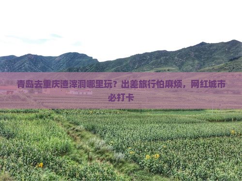青岛去重庆渣滓洞哪里玩？出差旅行怕麻烦，网红城市必打卡