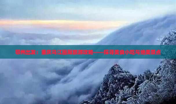 鄂州出发：重庆乌江画廊旅游攻略——探寻美食小吃与绝美景点