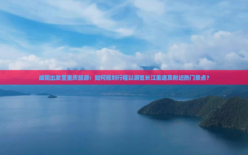 咸阳出发至重庆旅游：如何规划行程以游览长江索道及附近热门景点？