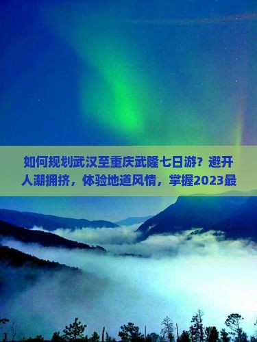 如何规划武汉至重庆武隆七日游？避开人潮拥挤，体验地道风情，掌握2023最新旅游攻略！