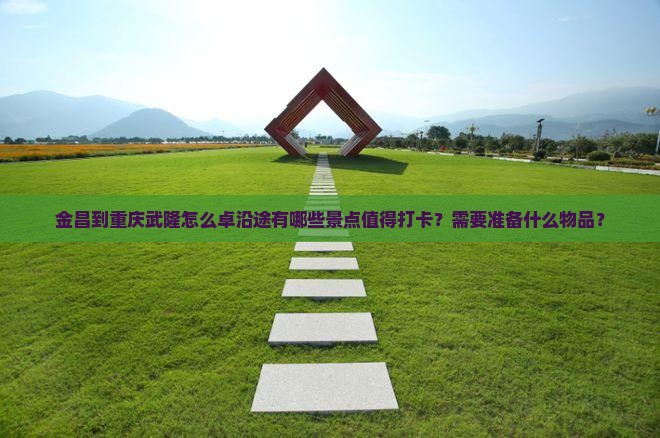 金昌到重庆武隆怎么卓沿途有哪些景点值得打卡？需要准备什么物品？