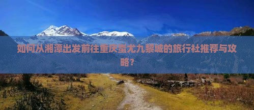 如何从湘潭出发前往重庆蚩尤九黎城的旅行社推荐与攻略？