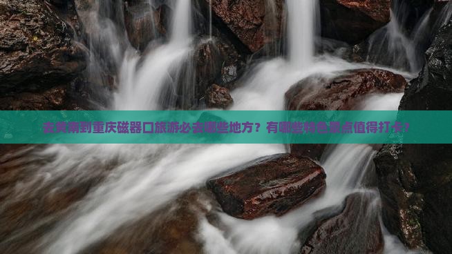 去黄南到重庆磁器口旅游必去哪些地方？有哪些特色景点值得打卡？