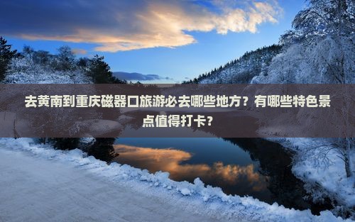 去黄南到重庆磁器口旅游必去哪些地方？有哪些特色景点值得打卡？