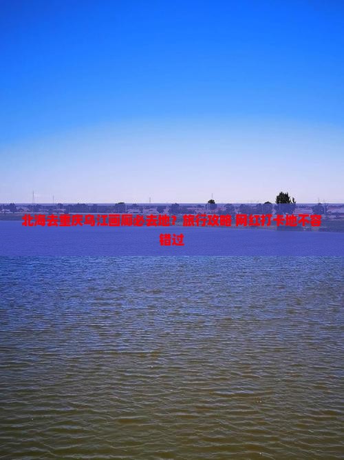 北海去重庆乌江画廊必去地?旅行攻略+网红打卡地不容错过 北海去重庆乌江画廊必去地?旅行攻略+网红打卡地不容错过