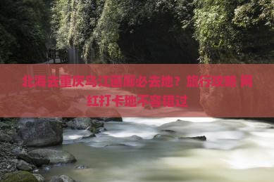 北海去重庆乌江画廊必去地?旅行攻略+网红打卡地不容错过 北海去重庆乌江画廊必去地?旅行攻略+网红打卡地不容错过