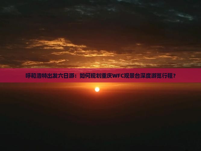 呼和浩特出发六日游：如何规划重庆WFC观景台深度游览行程？