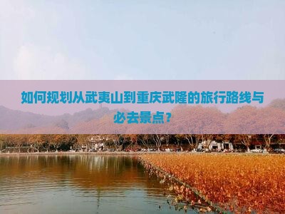 如何规划从武夷山到重庆武隆的旅行路线与必去景点？