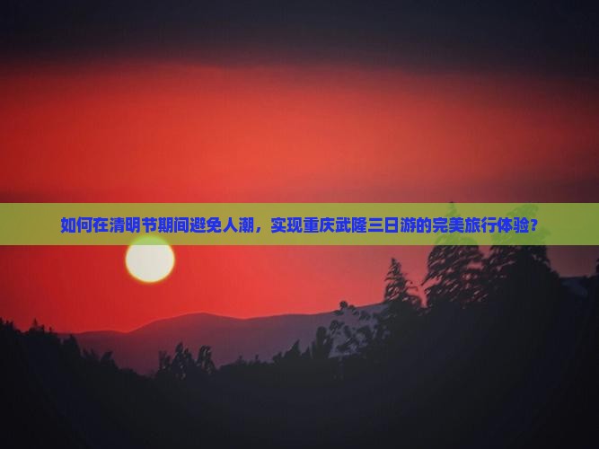 如何在清明节期间避免人潮，实现重庆武隆三日游的完美旅行体验？