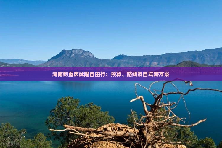 海南到重庆武隆自由行：预算、路线及自驾游方案